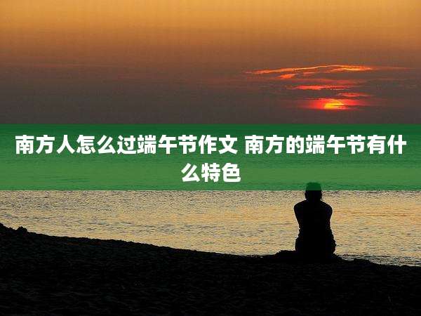 南方人怎么过端午节作文 南方的端午节有什么特色