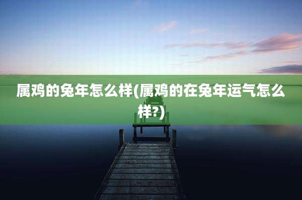 属鸡的兔年怎么样(属鸡的在兔年运气怎么样?)