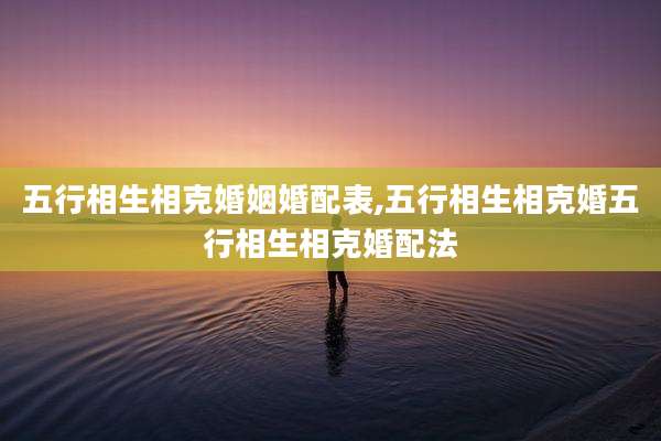 五行相生相克婚姻婚配表,五行相生相克婚五行相生相克婚配法
