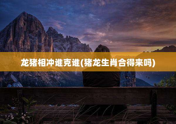 龙猪相冲谁克谁(猪龙生肖合得来吗)