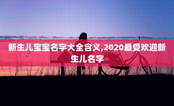 新生儿宝宝名字大全含义,2020最受欢迎新生儿名字