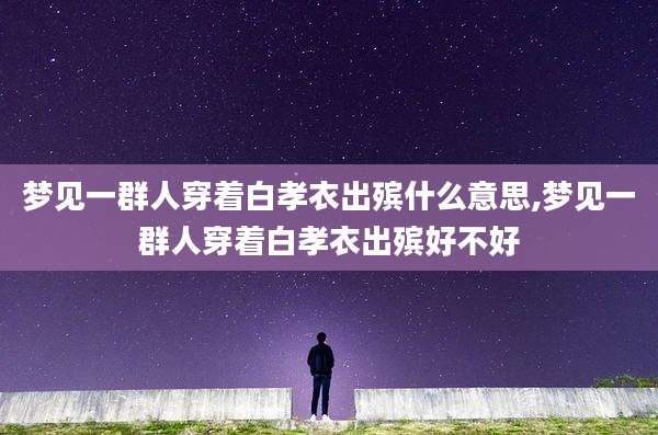 梦见一群人穿着白孝衣出殡什么意思,梦见一群人穿着白孝衣出殡好不好