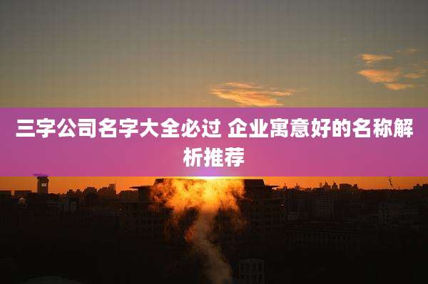 三字公司名字大全必过 企业寓意好的名称解析推荐