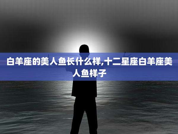 白羊座的美人鱼长什么样,十二星座白羊座美人鱼样子