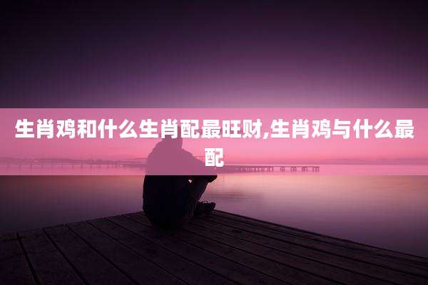 生肖鸡和什么生肖配最旺财,生肖鸡与什么最配