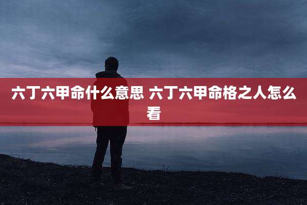 六丁六甲命什么意思 六丁六甲命格之人怎么看