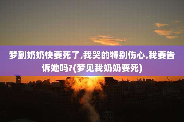 梦到奶奶快要死了,我哭的特别伤心,我要告诉她吗?(梦见我奶奶要死)