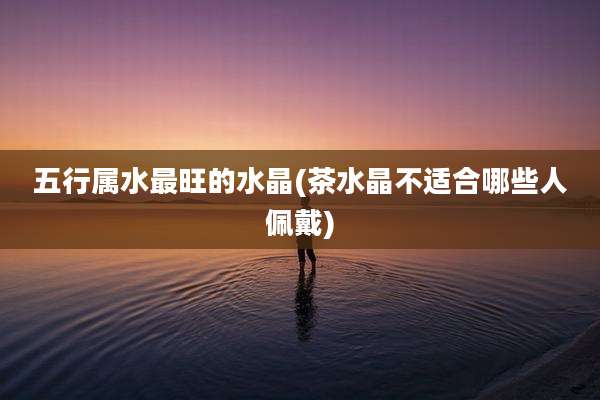 五行属水最旺的水晶(茶水晶不适合哪些人佩戴)