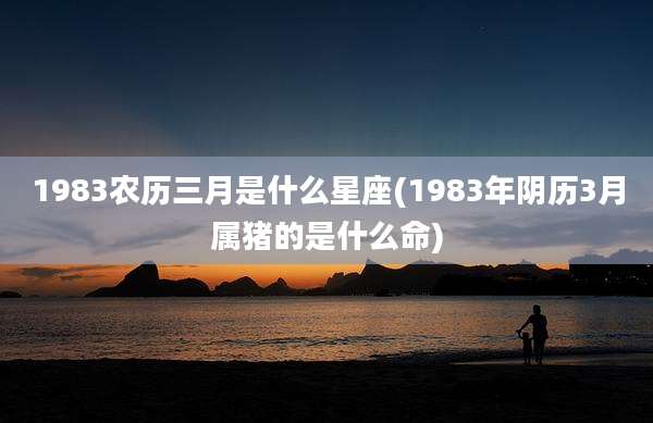 1983农历三月是什么星座(1983年阴历3月属猪的是什么命)