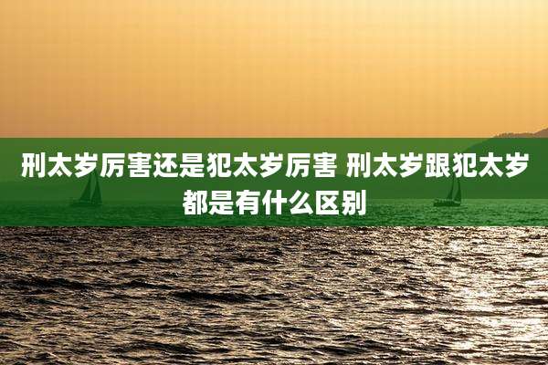 刑太岁厉害还是犯太岁厉害 刑太岁跟犯太岁都是有什么区别