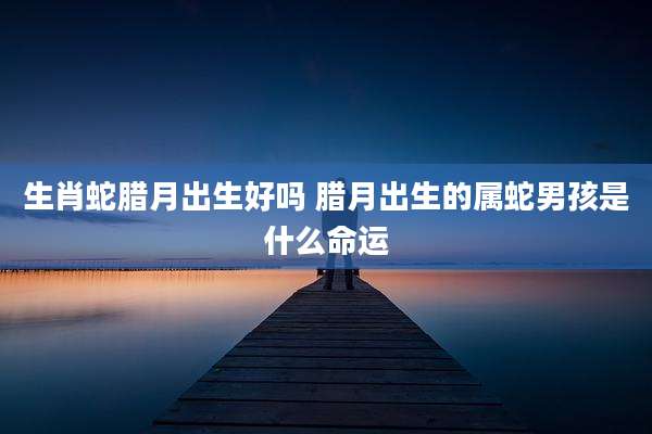 生肖蛇腊月出生好吗 腊月出生的属蛇男孩是什么命运