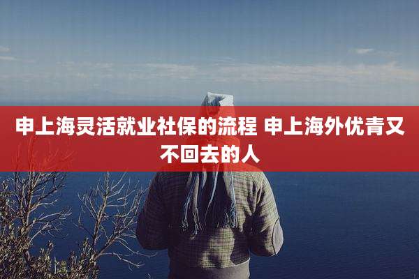 申上海灵活就业社保的流程 申上海外优青又不回去的人