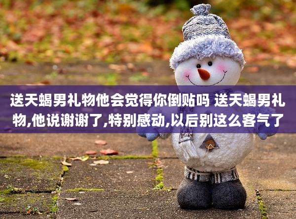 送天蝎男礼物他会觉得你倒贴吗 送天蝎男礼物,他说谢谢了,特别感动,以后别这么客气了