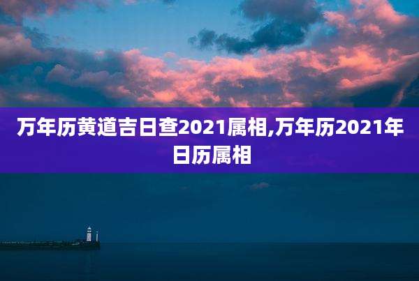 万年历黄道吉日查2021属相,万年历2021年日历属相