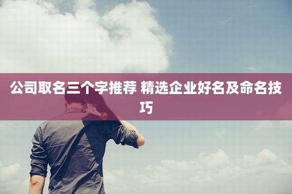 公司取名三个字推荐 精选企业好名及命名技巧