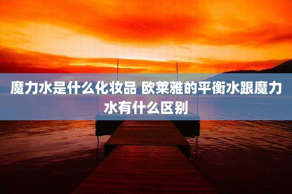 魔力水是什么化妆品 欧莱雅的平衡水跟魔力水有什么区别