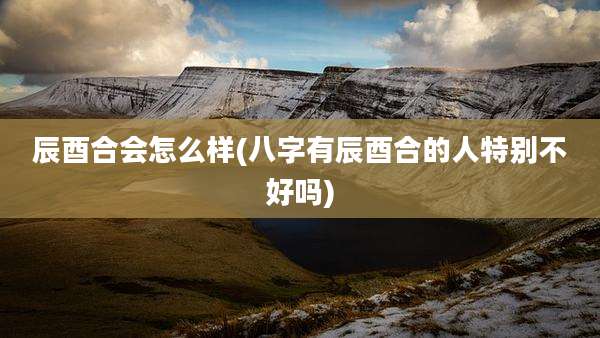 辰酉合会怎么样(八字有辰酉合的人特别不好吗)