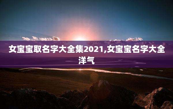 女宝宝取名字大全集2021,女宝宝名字大全洋气