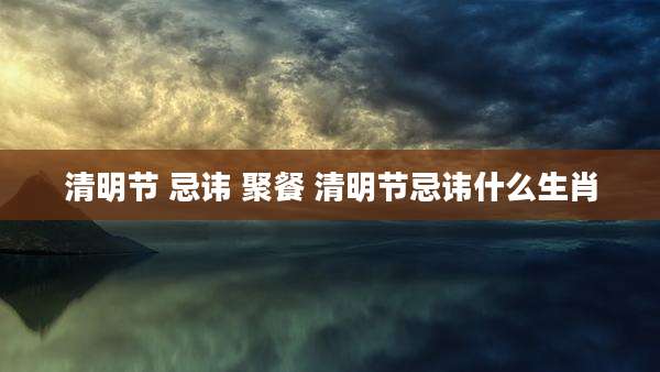 清明节 忌讳 聚餐 清明节忌讳什么生肖