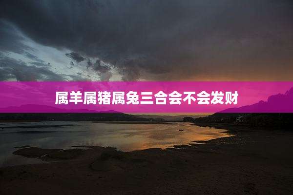 属羊属猪属兔三合会不会发财