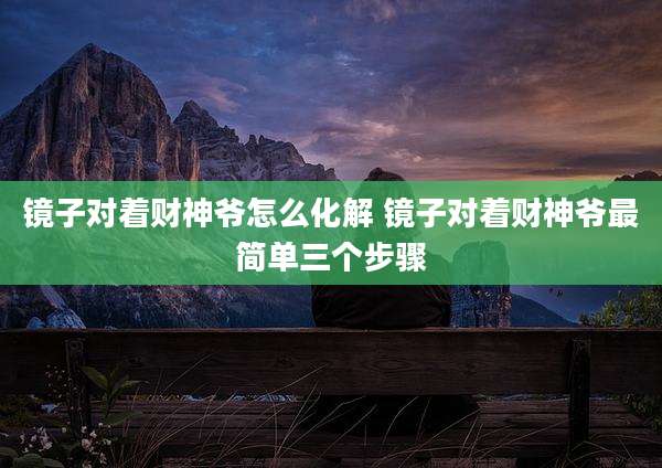镜子对着财神爷怎么化解 镜子对着财神爷最简单三个步骤