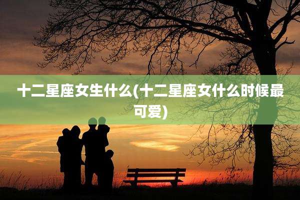 十二星座女生什么(十二星座女什么时候最可爱)