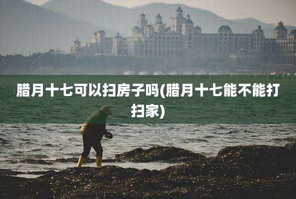 腊月十七可以扫房子吗(腊月十七能不能打扫家)