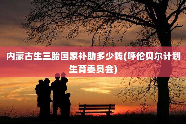 内蒙古生三胎国家补助多少钱(呼伦贝尔计划生育委员会)