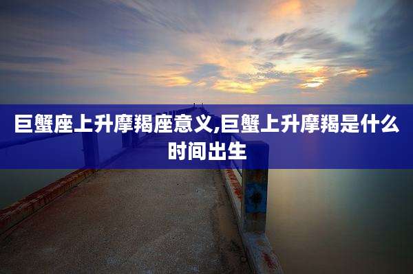巨蟹座上升摩羯座意义,巨蟹上升摩羯是什么时间出生