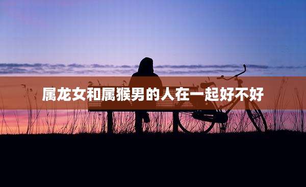 属龙女和属猴男的人在一起好不好