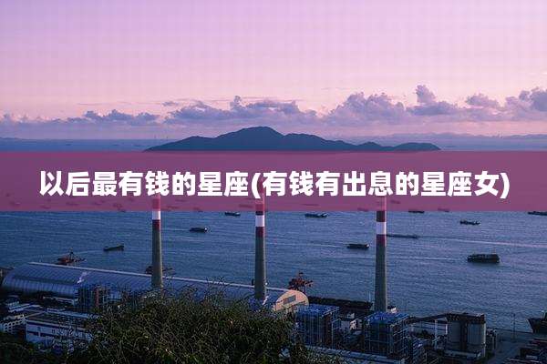 以后最有钱的星座(有钱有出息的星座女)