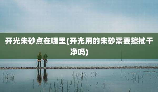 开光朱砂点在哪里(开光用的朱砂需要擦拭干净吗)