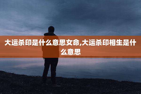 大运杀印是什么意思女命,大运杀印相生是什么意思