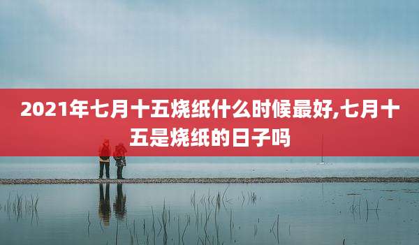 2021年七月十五烧纸什么时候最好,七月十五是烧纸的日子吗