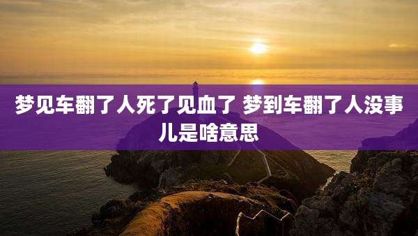 梦见车翻了人死了见血了 梦到车翻了人没事儿是啥意思