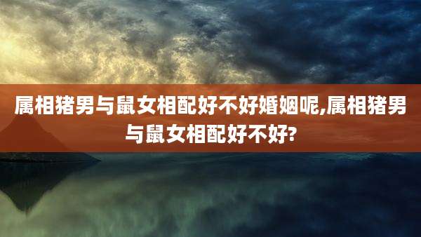 属相猪男与鼠女相配好不好婚姻呢,属相猪男与鼠女相配好不好?