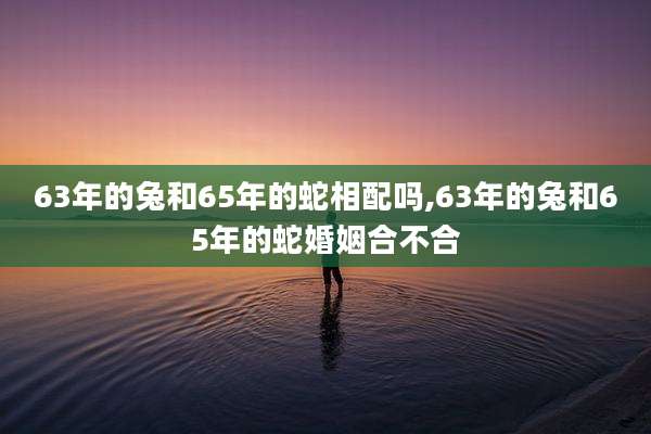 63年的兔和65年的蛇相配吗,63年的兔和65年的蛇婚姻合不合