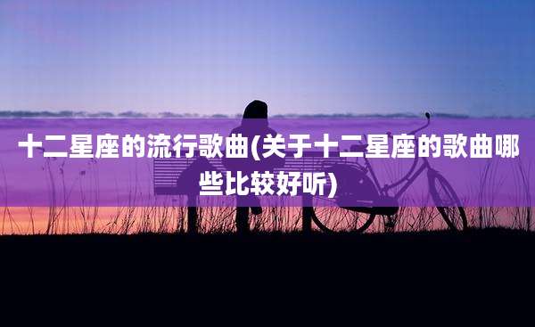 十二星座的流行歌曲(关于十二星座的歌曲哪些比较好听)