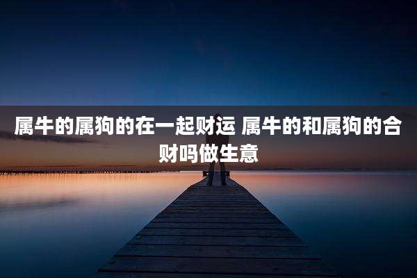 属牛的属狗的在一起财运 属牛的和属狗的合财吗做生意
