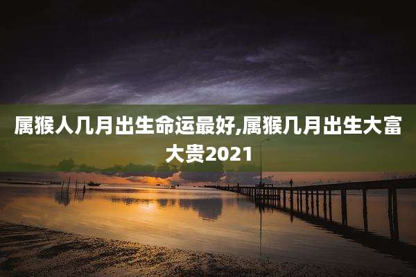 属猴人几月出生命运最好,属猴几月出生大富大贵2021