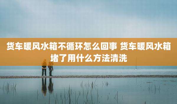 货车暖风水箱不循环怎么回事 货车暖风水箱堵了用什么方法清洗