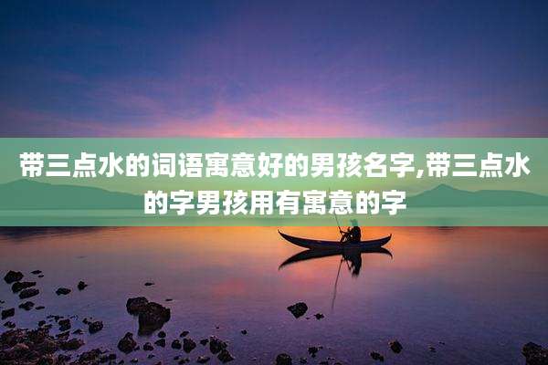 带三点水的词语寓意好的男孩名字,带三点水的字男孩用有寓意的字
