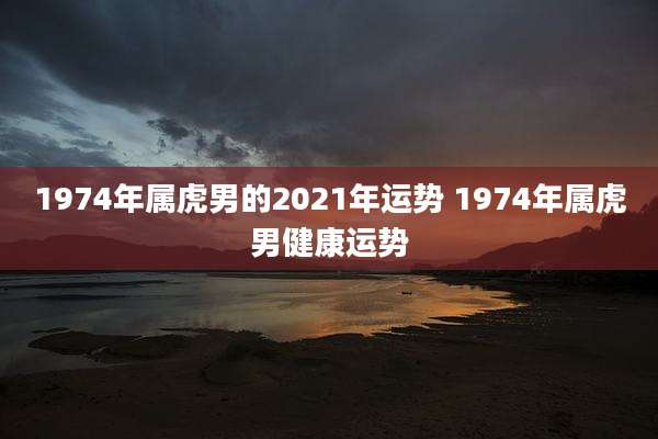 1974年属虎男的2021年运势 1974年属虎男健康运势