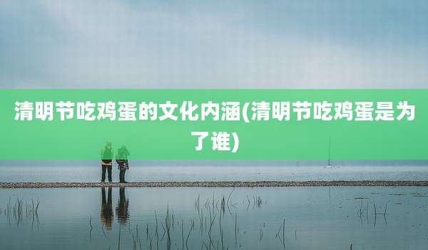 清明节吃鸡蛋的文化内涵(清明节吃鸡蛋是为了谁)