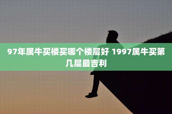 97年属牛买楼买哪个楼层好 1997属牛买第几层最吉利