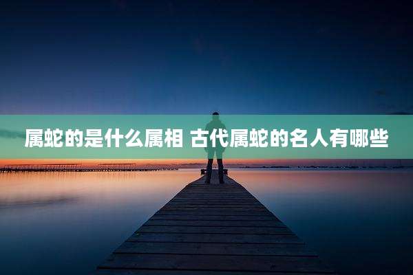 属蛇的是什么属相 古代属蛇的名人有哪些