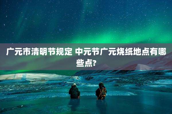 广元市清明节规定 中元节广元烧纸地点有哪些点?