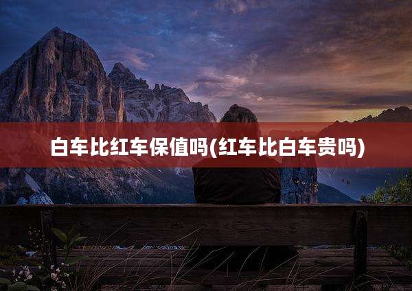 白车比红车保值吗(红车比白车贵吗)