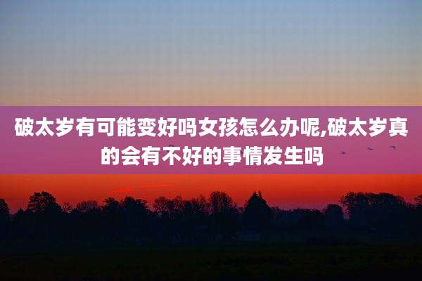 破太岁有可能变好吗女孩怎么办呢,破太岁真的会有不好的事情发生吗