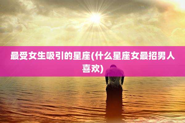最受女生吸引的星座(什么星座女最招男人喜欢)